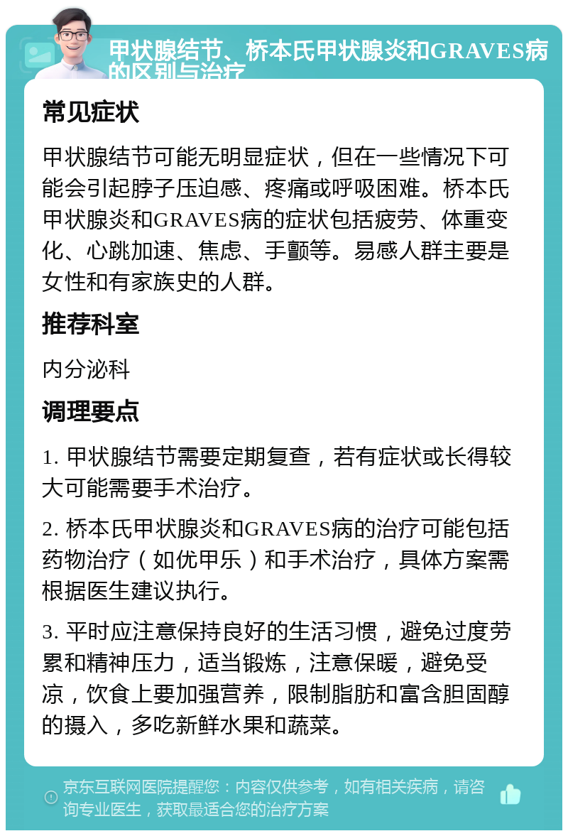 甲状腺结节、桥本氏甲状腺炎和GRAVES病的区别与治疗 常见症状 甲状腺结节可能无明显症状，但在一些情况下可能会引起脖子压迫感、疼痛或呼吸困难。桥本氏甲状腺炎和GRAVES病的症状包括疲劳、体重变化、心跳加速、焦虑、手颤等。易感人群主要是女性和有家族史的人群。 推荐科室 内分泌科 调理要点 1. 甲状腺结节需要定期复查，若有症状或长得较大可能需要手术治疗。 2. 桥本氏甲状腺炎和GRAVES病的治疗可能包括药物治疗（如优甲乐）和手术治疗，具体方案需根据医生建议执行。 3. 平时应注意保持良好的生活习惯，避免过度劳累和精神压力，适当锻炼，注意保暖，避免受凉，饮食上要加强营养，限制脂肪和富含胆固醇的摄入，多吃新鲜水果和蔬菜。