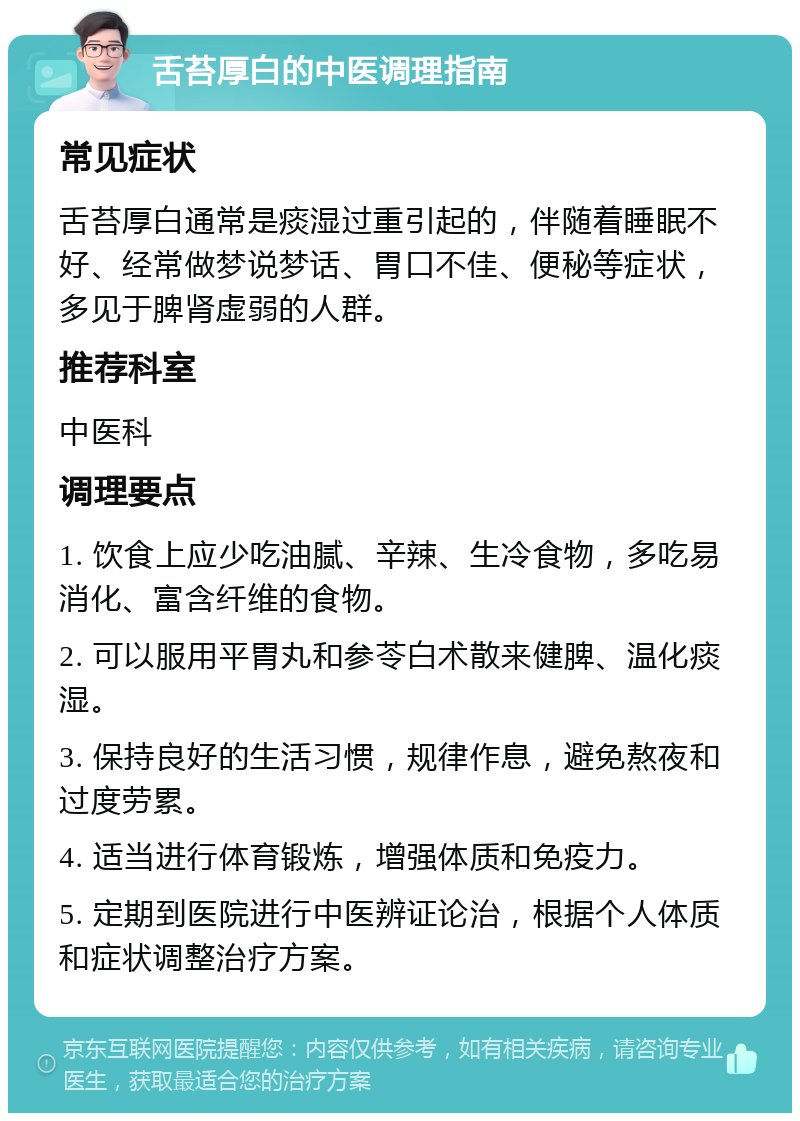 舌苔厚白的中医调理指南 常见症状 舌苔厚白通常是痰湿过重引起的，伴随着睡眠不好、经常做梦说梦话、胃口不佳、便秘等症状，多见于脾肾虚弱的人群。 推荐科室 中医科 调理要点 1. 饮食上应少吃油腻、辛辣、生冷食物，多吃易消化、富含纤维的食物。 2. 可以服用平胃丸和参苓白术散来健脾、温化痰湿。 3. 保持良好的生活习惯，规律作息，避免熬夜和过度劳累。 4. 适当进行体育锻炼，增强体质和免疫力。 5. 定期到医院进行中医辨证论治，根据个人体质和症状调整治疗方案。