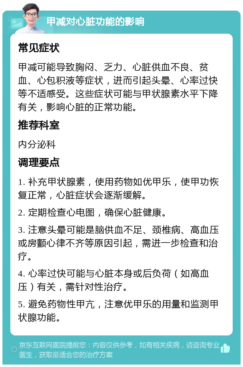 甲减对心脏功能的影响 常见症状 甲减可能导致胸闷、乏力、心脏供血不良、贫血、心包积液等症状，进而引起头晕、心率过快等不适感受。这些症状可能与甲状腺素水平下降有关，影响心脏的正常功能。 推荐科室 内分泌科 调理要点 1. 补充甲状腺素，使用药物如优甲乐，使甲功恢复正常，心脏症状会逐渐缓解。 2. 定期检查心电图，确保心脏健康。 3. 注意头晕可能是脑供血不足、颈椎病、高血压或房颤心律不齐等原因引起，需进一步检查和治疗。 4. 心率过快可能与心脏本身或后负荷（如高血压）有关，需针对性治疗。 5. 避免药物性甲亢，注意优甲乐的用量和监测甲状腺功能。