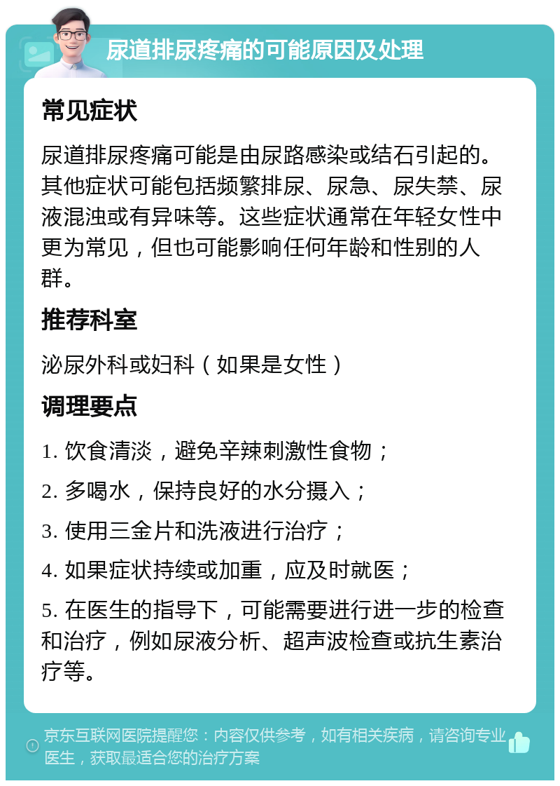 尿道排尿疼痛的可能原因及处理 常见症状 尿道排尿疼痛可能是由尿路感染或结石引起的。其他症状可能包括频繁排尿、尿急、尿失禁、尿液混浊或有异味等。这些症状通常在年轻女性中更为常见，但也可能影响任何年龄和性别的人群。 推荐科室 泌尿外科或妇科（如果是女性） 调理要点 1. 饮食清淡，避免辛辣刺激性食物； 2. 多喝水，保持良好的水分摄入； 3. 使用三金片和洗液进行治疗； 4. 如果症状持续或加重，应及时就医； 5. 在医生的指导下，可能需要进行进一步的检查和治疗，例如尿液分析、超声波检查或抗生素治疗等。