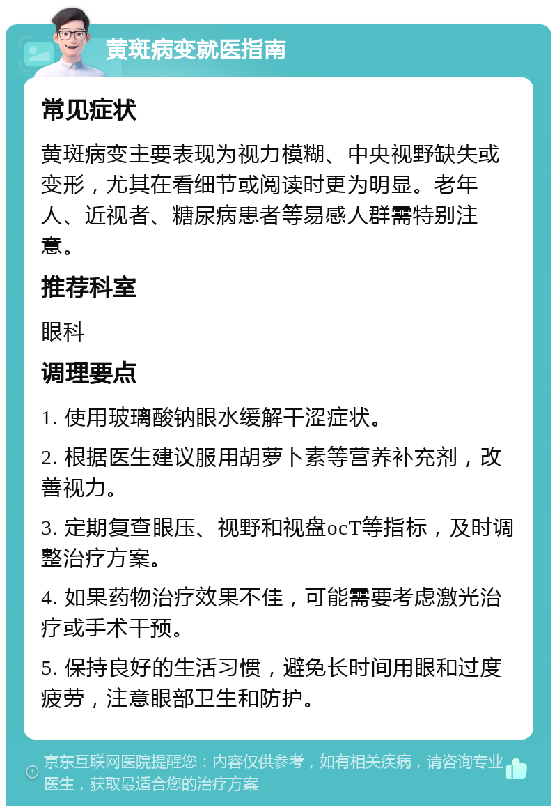 黄斑病变就医指南 常见症状 黄斑病变主要表现为视力模糊、中央视野缺失或变形，尤其在看细节或阅读时更为明显。老年人、近视者、糖尿病患者等易感人群需特别注意。 推荐科室 眼科 调理要点 1. 使用玻璃酸钠眼水缓解干涩症状。 2. 根据医生建议服用胡萝卜素等营养补充剂，改善视力。 3. 定期复查眼压、视野和视盘ocT等指标，及时调整治疗方案。 4. 如果药物治疗效果不佳，可能需要考虑激光治疗或手术干预。 5. 保持良好的生活习惯，避免长时间用眼和过度疲劳，注意眼部卫生和防护。