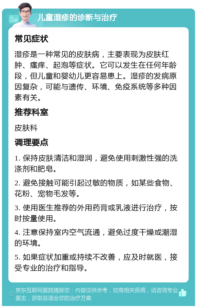 儿童湿疹的诊断与治疗 常见症状 湿疹是一种常见的皮肤病，主要表现为皮肤红肿、瘙痒、起泡等症状。它可以发生在任何年龄段，但儿童和婴幼儿更容易患上。湿疹的发病原因复杂，可能与遗传、环境、免疫系统等多种因素有关。 推荐科室 皮肤科 调理要点 1. 保持皮肤清洁和湿润，避免使用刺激性强的洗涤剂和肥皂。 2. 避免接触可能引起过敏的物质，如某些食物、花粉、宠物毛发等。 3. 使用医生推荐的外用药膏或乳液进行治疗，按时按量使用。 4. 注意保持室内空气流通，避免过度干燥或潮湿的环境。 5. 如果症状加重或持续不改善，应及时就医，接受专业的治疗和指导。