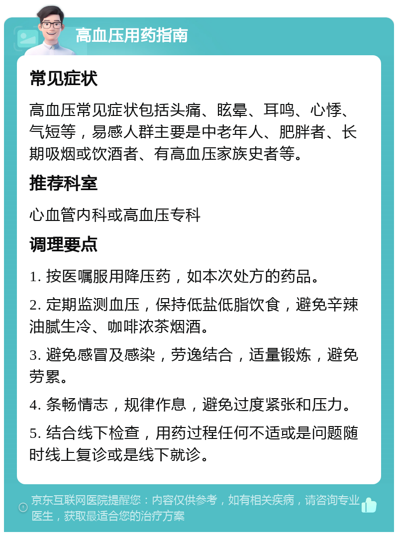 高血压用药指南 常见症状 高血压常见症状包括头痛、眩晕、耳鸣、心悸、气短等，易感人群主要是中老年人、肥胖者、长期吸烟或饮酒者、有高血压家族史者等。 推荐科室 心血管内科或高血压专科 调理要点 1. 按医嘱服用降压药，如本次处方的药品。 2. 定期监测血压，保持低盐低脂饮食，避免辛辣油腻生冷、咖啡浓茶烟酒。 3. 避免感冒及感染，劳逸结合，适量锻炼，避免劳累。 4. 条畅情志，规律作息，避免过度紧张和压力。 5. 结合线下检查，用药过程任何不适或是问题随时线上复诊或是线下就诊。