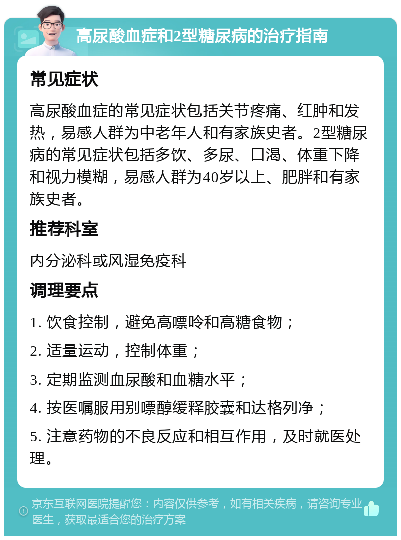 高尿酸血症和2型糖尿病的治疗指南 常见症状 高尿酸血症的常见症状包括关节疼痛、红肿和发热，易感人群为中老年人和有家族史者。2型糖尿病的常见症状包括多饮、多尿、口渴、体重下降和视力模糊，易感人群为40岁以上、肥胖和有家族史者。 推荐科室 内分泌科或风湿免疫科 调理要点 1. 饮食控制，避免高嘌呤和高糖食物； 2. 适量运动，控制体重； 3. 定期监测血尿酸和血糖水平； 4. 按医嘱服用别嘌醇缓释胶囊和达格列净； 5. 注意药物的不良反应和相互作用，及时就医处理。