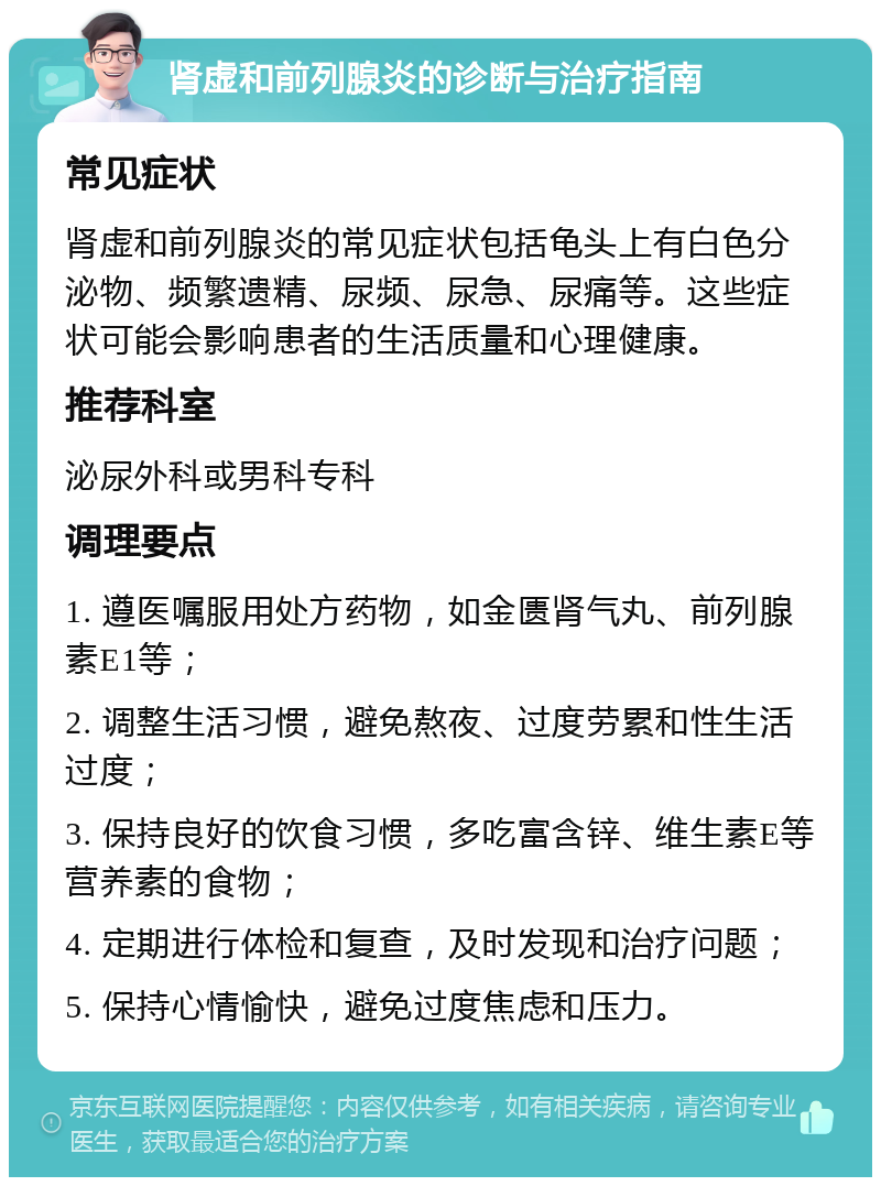 肾虚和前列腺炎的诊断与治疗指南 常见症状 肾虚和前列腺炎的常见症状包括龟头上有白色分泌物、频繁遗精、尿频、尿急、尿痛等。这些症状可能会影响患者的生活质量和心理健康。 推荐科室 泌尿外科或男科专科 调理要点 1. 遵医嘱服用处方药物，如金匮肾气丸、前列腺素E1等； 2. 调整生活习惯，避免熬夜、过度劳累和性生活过度； 3. 保持良好的饮食习惯，多吃富含锌、维生素E等营养素的食物； 4. 定期进行体检和复查，及时发现和治疗问题； 5. 保持心情愉快，避免过度焦虑和压力。