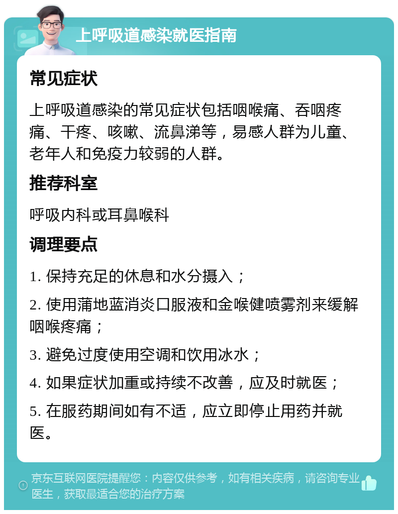 上呼吸道感染就医指南 常见症状 上呼吸道感染的常见症状包括咽喉痛、吞咽疼痛、干疼、咳嗽、流鼻涕等，易感人群为儿童、老年人和免疫力较弱的人群。 推荐科室 呼吸内科或耳鼻喉科 调理要点 1. 保持充足的休息和水分摄入； 2. 使用蒲地蓝消炎口服液和金喉健喷雾剂来缓解咽喉疼痛； 3. 避免过度使用空调和饮用冰水； 4. 如果症状加重或持续不改善，应及时就医； 5. 在服药期间如有不适，应立即停止用药并就医。