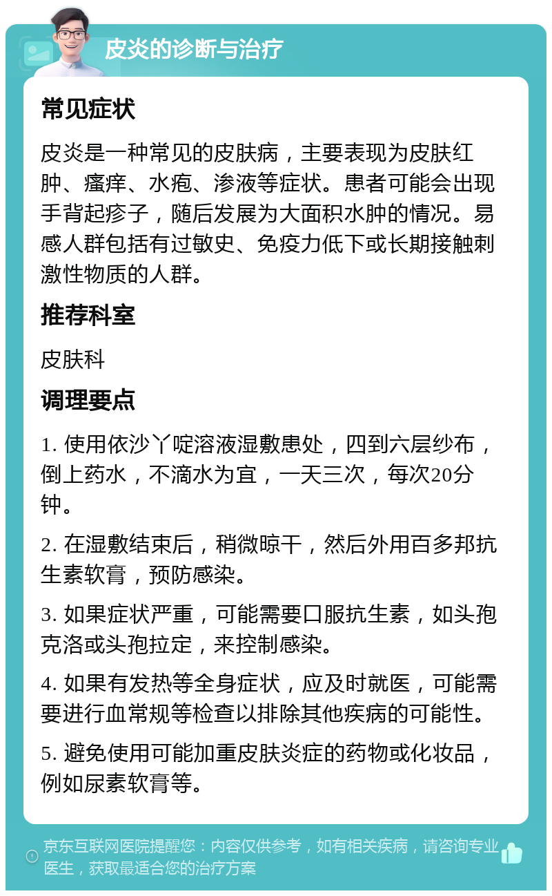 皮炎的诊断与治疗 常见症状 皮炎是一种常见的皮肤病，主要表现为皮肤红肿、瘙痒、水疱、渗液等症状。患者可能会出现手背起疹子，随后发展为大面积水肿的情况。易感人群包括有过敏史、免疫力低下或长期接触刺激性物质的人群。 推荐科室 皮肤科 调理要点 1. 使用依沙丫啶溶液湿敷患处，四到六层纱布，倒上药水，不滴水为宜，一天三次，每次20分钟。 2. 在湿敷结束后，稍微晾干，然后外用百多邦抗生素软膏，预防感染。 3. 如果症状严重，可能需要口服抗生素，如头孢克洛或头孢拉定，来控制感染。 4. 如果有发热等全身症状，应及时就医，可能需要进行血常规等检查以排除其他疾病的可能性。 5. 避免使用可能加重皮肤炎症的药物或化妆品，例如尿素软膏等。