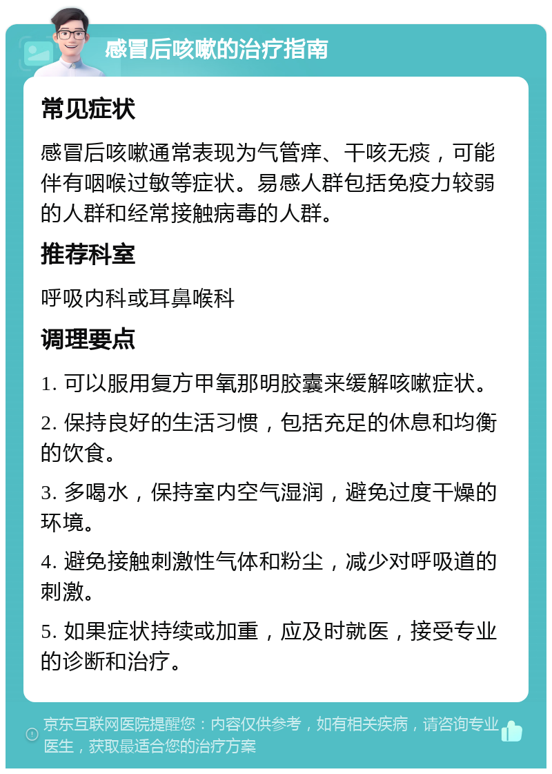 感冒后咳嗽的治疗指南 常见症状 感冒后咳嗽通常表现为气管痒、干咳无痰，可能伴有咽喉过敏等症状。易感人群包括免疫力较弱的人群和经常接触病毒的人群。 推荐科室 呼吸内科或耳鼻喉科 调理要点 1. 可以服用复方甲氧那明胶囊来缓解咳嗽症状。 2. 保持良好的生活习惯，包括充足的休息和均衡的饮食。 3. 多喝水，保持室内空气湿润，避免过度干燥的环境。 4. 避免接触刺激性气体和粉尘，减少对呼吸道的刺激。 5. 如果症状持续或加重，应及时就医，接受专业的诊断和治疗。