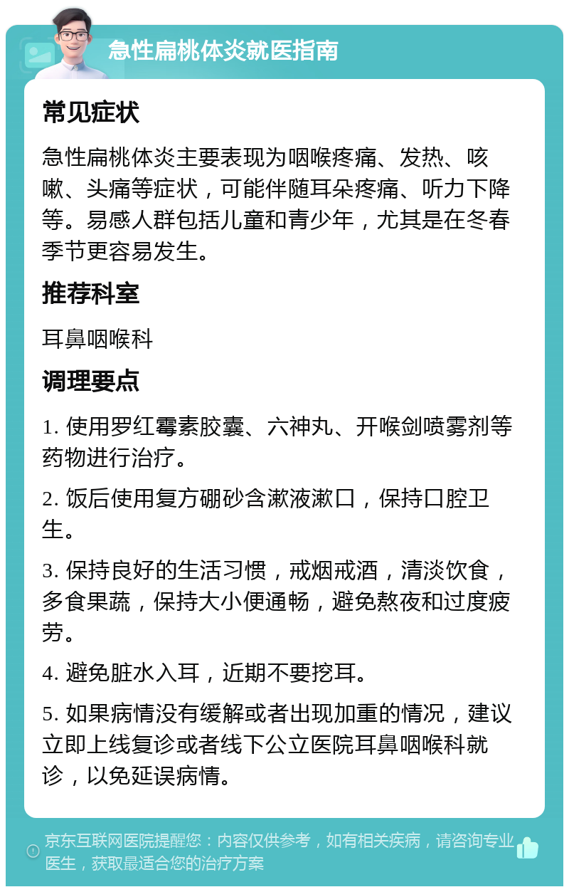 急性扁桃体炎就医指南 常见症状 急性扁桃体炎主要表现为咽喉疼痛、发热、咳嗽、头痛等症状，可能伴随耳朵疼痛、听力下降等。易感人群包括儿童和青少年，尤其是在冬春季节更容易发生。 推荐科室 耳鼻咽喉科 调理要点 1. 使用罗红霉素胶囊、六神丸、开喉剑喷雾剂等药物进行治疗。 2. 饭后使用复方硼砂含漱液漱口，保持口腔卫生。 3. 保持良好的生活习惯，戒烟戒酒，清淡饮食，多食果蔬，保持大小便通畅，避免熬夜和过度疲劳。 4. 避免脏水入耳，近期不要挖耳。 5. 如果病情没有缓解或者出现加重的情况，建议立即上线复诊或者线下公立医院耳鼻咽喉科就诊，以免延误病情。