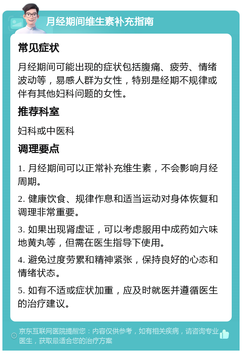 月经期间维生素补充指南 常见症状 月经期间可能出现的症状包括腹痛、疲劳、情绪波动等，易感人群为女性，特别是经期不规律或伴有其他妇科问题的女性。 推荐科室 妇科或中医科 调理要点 1. 月经期间可以正常补充维生素，不会影响月经周期。 2. 健康饮食、规律作息和适当运动对身体恢复和调理非常重要。 3. 如果出现肾虚证，可以考虑服用中成药如六味地黄丸等，但需在医生指导下使用。 4. 避免过度劳累和精神紧张，保持良好的心态和情绪状态。 5. 如有不适或症状加重，应及时就医并遵循医生的治疗建议。