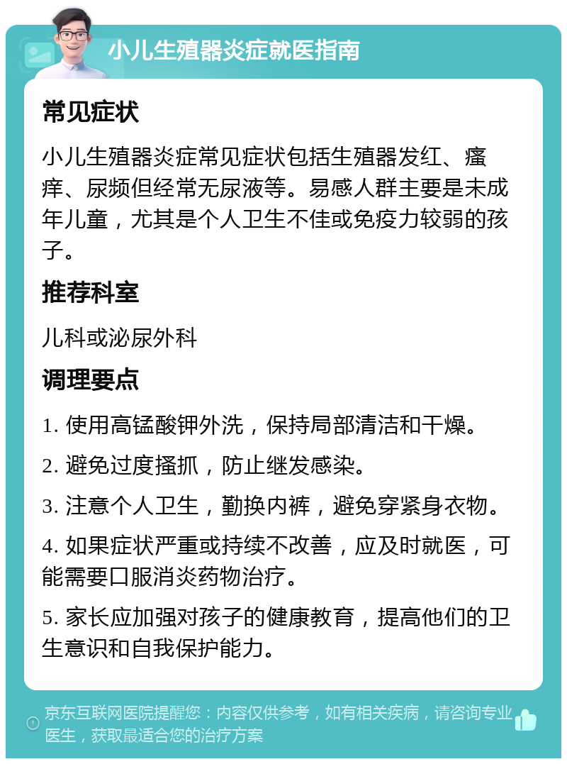 小儿生殖器炎症就医指南 常见症状 小儿生殖器炎症常见症状包括生殖器发红、瘙痒、尿频但经常无尿液等。易感人群主要是未成年儿童，尤其是个人卫生不佳或免疫力较弱的孩子。 推荐科室 儿科或泌尿外科 调理要点 1. 使用高锰酸钾外洗，保持局部清洁和干燥。 2. 避免过度搔抓，防止继发感染。 3. 注意个人卫生，勤换内裤，避免穿紧身衣物。 4. 如果症状严重或持续不改善，应及时就医，可能需要口服消炎药物治疗。 5. 家长应加强对孩子的健康教育，提高他们的卫生意识和自我保护能力。