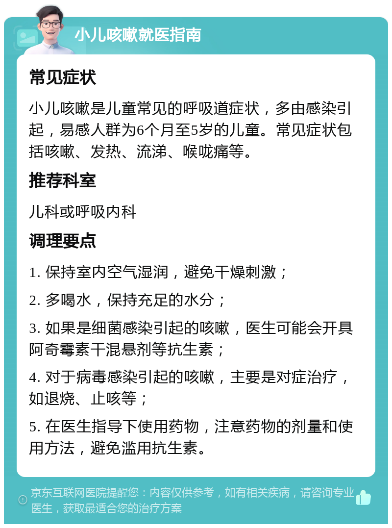 小儿咳嗽就医指南 常见症状 小儿咳嗽是儿童常见的呼吸道症状，多由感染引起，易感人群为6个月至5岁的儿童。常见症状包括咳嗽、发热、流涕、喉咙痛等。 推荐科室 儿科或呼吸内科 调理要点 1. 保持室内空气湿润，避免干燥刺激； 2. 多喝水，保持充足的水分； 3. 如果是细菌感染引起的咳嗽，医生可能会开具阿奇霉素干混悬剂等抗生素； 4. 对于病毒感染引起的咳嗽，主要是对症治疗，如退烧、止咳等； 5. 在医生指导下使用药物，注意药物的剂量和使用方法，避免滥用抗生素。