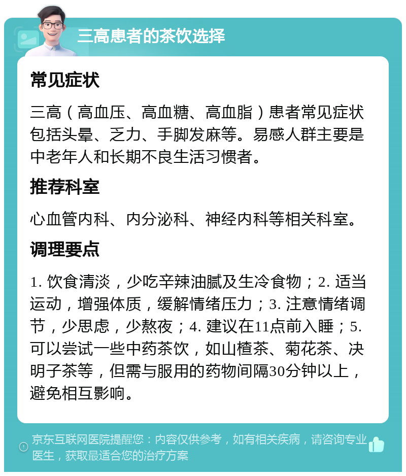 三高患者的茶饮选择 常见症状 三高（高血压、高血糖、高血脂）患者常见症状包括头晕、乏力、手脚发麻等。易感人群主要是中老年人和长期不良生活习惯者。 推荐科室 心血管内科、内分泌科、神经内科等相关科室。 调理要点 1. 饮食清淡，少吃辛辣油腻及生冷食物；2. 适当运动，增强体质，缓解情绪压力；3. 注意情绪调节，少思虑，少熬夜；4. 建议在11点前入睡；5. 可以尝试一些中药茶饮，如山楂茶、菊花茶、决明子茶等，但需与服用的药物间隔30分钟以上，避免相互影响。