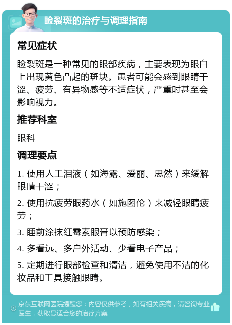 睑裂斑的治疗与调理指南 常见症状 睑裂斑是一种常见的眼部疾病，主要表现为眼白上出现黄色凸起的斑块。患者可能会感到眼睛干涩、疲劳、有异物感等不适症状，严重时甚至会影响视力。 推荐科室 眼科 调理要点 1. 使用人工泪液（如海露、爱丽、思然）来缓解眼睛干涩； 2. 使用抗疲劳眼药水（如施图伦）来减轻眼睛疲劳； 3. 睡前涂抹红霉素眼膏以预防感染； 4. 多看远、多户外活动、少看电子产品； 5. 定期进行眼部检查和清洁，避免使用不洁的化妆品和工具接触眼睛。