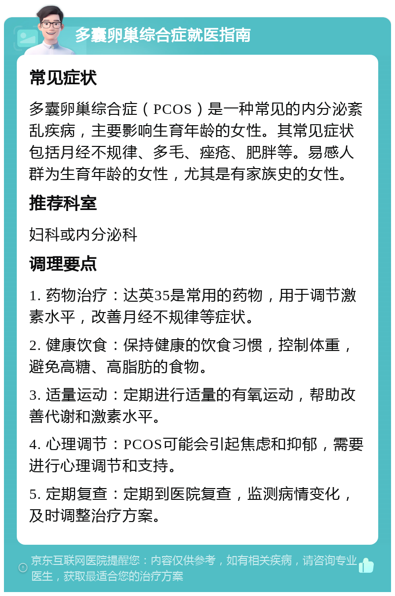 多囊卵巢综合症就医指南 常见症状 多囊卵巢综合症（PCOS）是一种常见的内分泌紊乱疾病，主要影响生育年龄的女性。其常见症状包括月经不规律、多毛、痤疮、肥胖等。易感人群为生育年龄的女性，尤其是有家族史的女性。 推荐科室 妇科或内分泌科 调理要点 1. 药物治疗：达英35是常用的药物，用于调节激素水平，改善月经不规律等症状。 2. 健康饮食：保持健康的饮食习惯，控制体重，避免高糖、高脂肪的食物。 3. 适量运动：定期进行适量的有氧运动，帮助改善代谢和激素水平。 4. 心理调节：PCOS可能会引起焦虑和抑郁，需要进行心理调节和支持。 5. 定期复查：定期到医院复查，监测病情变化，及时调整治疗方案。