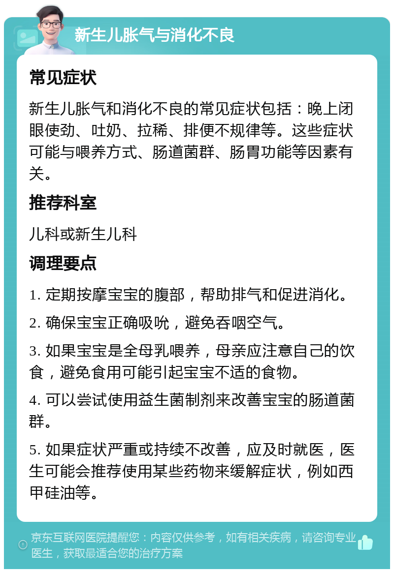 新生儿胀气与消化不良 常见症状 新生儿胀气和消化不良的常见症状包括：晚上闭眼使劲、吐奶、拉稀、排便不规律等。这些症状可能与喂养方式、肠道菌群、肠胃功能等因素有关。 推荐科室 儿科或新生儿科 调理要点 1. 定期按摩宝宝的腹部，帮助排气和促进消化。 2. 确保宝宝正确吸吮，避免吞咽空气。 3. 如果宝宝是全母乳喂养，母亲应注意自己的饮食，避免食用可能引起宝宝不适的食物。 4. 可以尝试使用益生菌制剂来改善宝宝的肠道菌群。 5. 如果症状严重或持续不改善，应及时就医，医生可能会推荐使用某些药物来缓解症状，例如西甲硅油等。