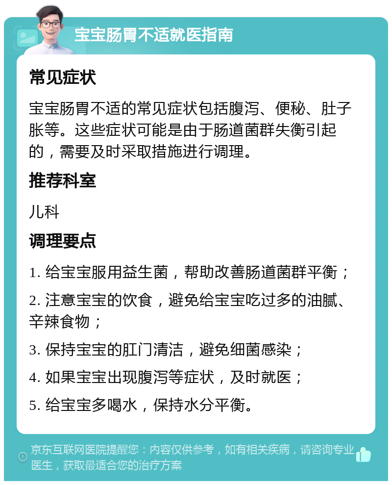 宝宝肠胃不适就医指南 常见症状 宝宝肠胃不适的常见症状包括腹泻、便秘、肚子胀等。这些症状可能是由于肠道菌群失衡引起的，需要及时采取措施进行调理。 推荐科室 儿科 调理要点 1. 给宝宝服用益生菌，帮助改善肠道菌群平衡； 2. 注意宝宝的饮食，避免给宝宝吃过多的油腻、辛辣食物； 3. 保持宝宝的肛门清洁，避免细菌感染； 4. 如果宝宝出现腹泻等症状，及时就医； 5. 给宝宝多喝水，保持水分平衡。