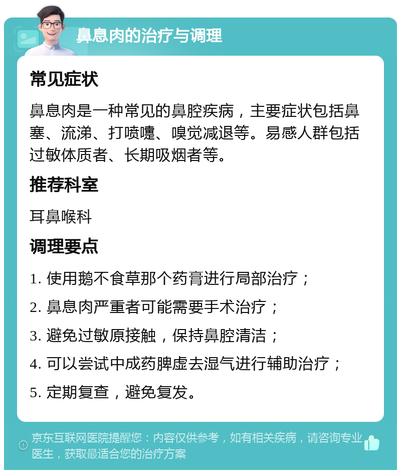 鼻息肉的治疗与调理 常见症状 鼻息肉是一种常见的鼻腔疾病，主要症状包括鼻塞、流涕、打喷嚏、嗅觉减退等。易感人群包括过敏体质者、长期吸烟者等。 推荐科室 耳鼻喉科 调理要点 1. 使用鹅不食草那个药膏进行局部治疗； 2. 鼻息肉严重者可能需要手术治疗； 3. 避免过敏原接触，保持鼻腔清洁； 4. 可以尝试中成药脾虚去湿气进行辅助治疗； 5. 定期复查，避免复发。