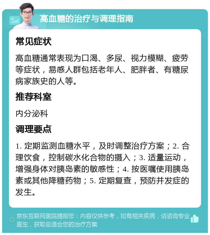 高血糖的治疗与调理指南 常见症状 高血糖通常表现为口渴、多尿、视力模糊、疲劳等症状，易感人群包括老年人、肥胖者、有糖尿病家族史的人等。 推荐科室 内分泌科 调理要点 1. 定期监测血糖水平，及时调整治疗方案；2. 合理饮食，控制碳水化合物的摄入；3. 适量运动，增强身体对胰岛素的敏感性；4. 按医嘱使用胰岛素或其他降糖药物；5. 定期复查，预防并发症的发生。