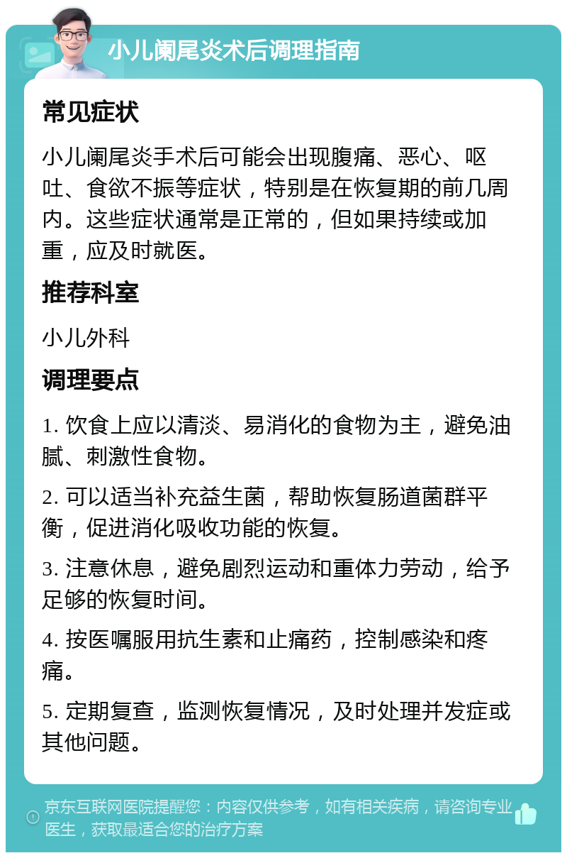 小儿阑尾炎术后调理指南 常见症状 小儿阑尾炎手术后可能会出现腹痛、恶心、呕吐、食欲不振等症状，特别是在恢复期的前几周内。这些症状通常是正常的，但如果持续或加重，应及时就医。 推荐科室 小儿外科 调理要点 1. 饮食上应以清淡、易消化的食物为主，避免油腻、刺激性食物。 2. 可以适当补充益生菌，帮助恢复肠道菌群平衡，促进消化吸收功能的恢复。 3. 注意休息，避免剧烈运动和重体力劳动，给予足够的恢复时间。 4. 按医嘱服用抗生素和止痛药，控制感染和疼痛。 5. 定期复查，监测恢复情况，及时处理并发症或其他问题。