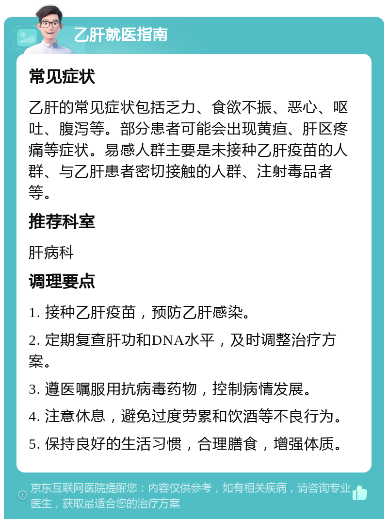 乙肝就医指南 常见症状 乙肝的常见症状包括乏力、食欲不振、恶心、呕吐、腹泻等。部分患者可能会出现黄疸、肝区疼痛等症状。易感人群主要是未接种乙肝疫苗的人群、与乙肝患者密切接触的人群、注射毒品者等。 推荐科室 肝病科 调理要点 1. 接种乙肝疫苗，预防乙肝感染。 2. 定期复查肝功和DNA水平，及时调整治疗方案。 3. 遵医嘱服用抗病毒药物，控制病情发展。 4. 注意休息，避免过度劳累和饮酒等不良行为。 5. 保持良好的生活习惯，合理膳食，增强体质。