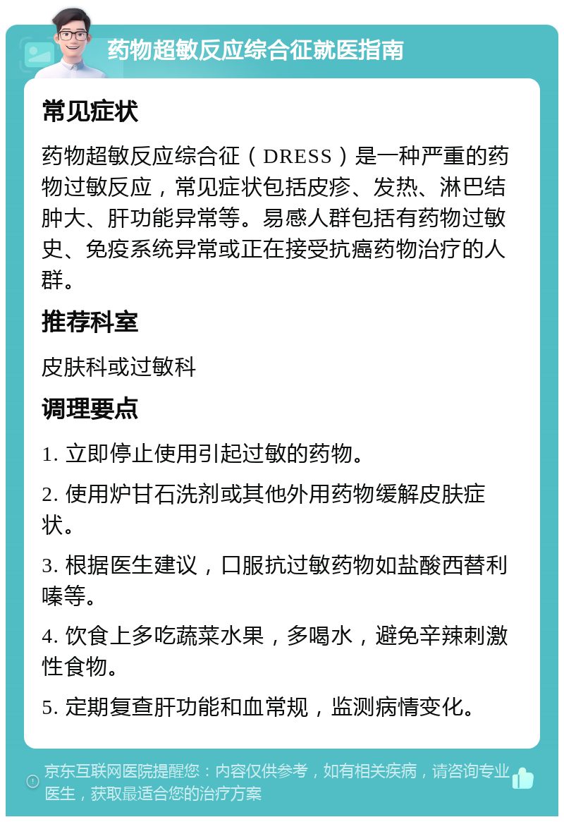 药物超敏反应综合征就医指南 常见症状 药物超敏反应综合征（DRESS）是一种严重的药物过敏反应，常见症状包括皮疹、发热、淋巴结肿大、肝功能异常等。易感人群包括有药物过敏史、免疫系统异常或正在接受抗癌药物治疗的人群。 推荐科室 皮肤科或过敏科 调理要点 1. 立即停止使用引起过敏的药物。 2. 使用炉甘石洗剂或其他外用药物缓解皮肤症状。 3. 根据医生建议，口服抗过敏药物如盐酸西替利嗪等。 4. 饮食上多吃蔬菜水果，多喝水，避免辛辣刺激性食物。 5. 定期复查肝功能和血常规，监测病情变化。