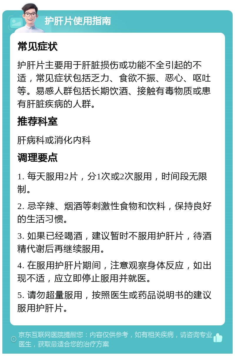 护肝片使用指南 常见症状 护肝片主要用于肝脏损伤或功能不全引起的不适，常见症状包括乏力、食欲不振、恶心、呕吐等。易感人群包括长期饮酒、接触有毒物质或患有肝脏疾病的人群。 推荐科室 肝病科或消化内科 调理要点 1. 每天服用2片，分1次或2次服用，时间段无限制。 2. 忌辛辣、烟酒等刺激性食物和饮料，保持良好的生活习惯。 3. 如果已经喝酒，建议暂时不服用护肝片，待酒精代谢后再继续服用。 4. 在服用护肝片期间，注意观察身体反应，如出现不适，应立即停止服用并就医。 5. 请勿超量服用，按照医生或药品说明书的建议服用护肝片。