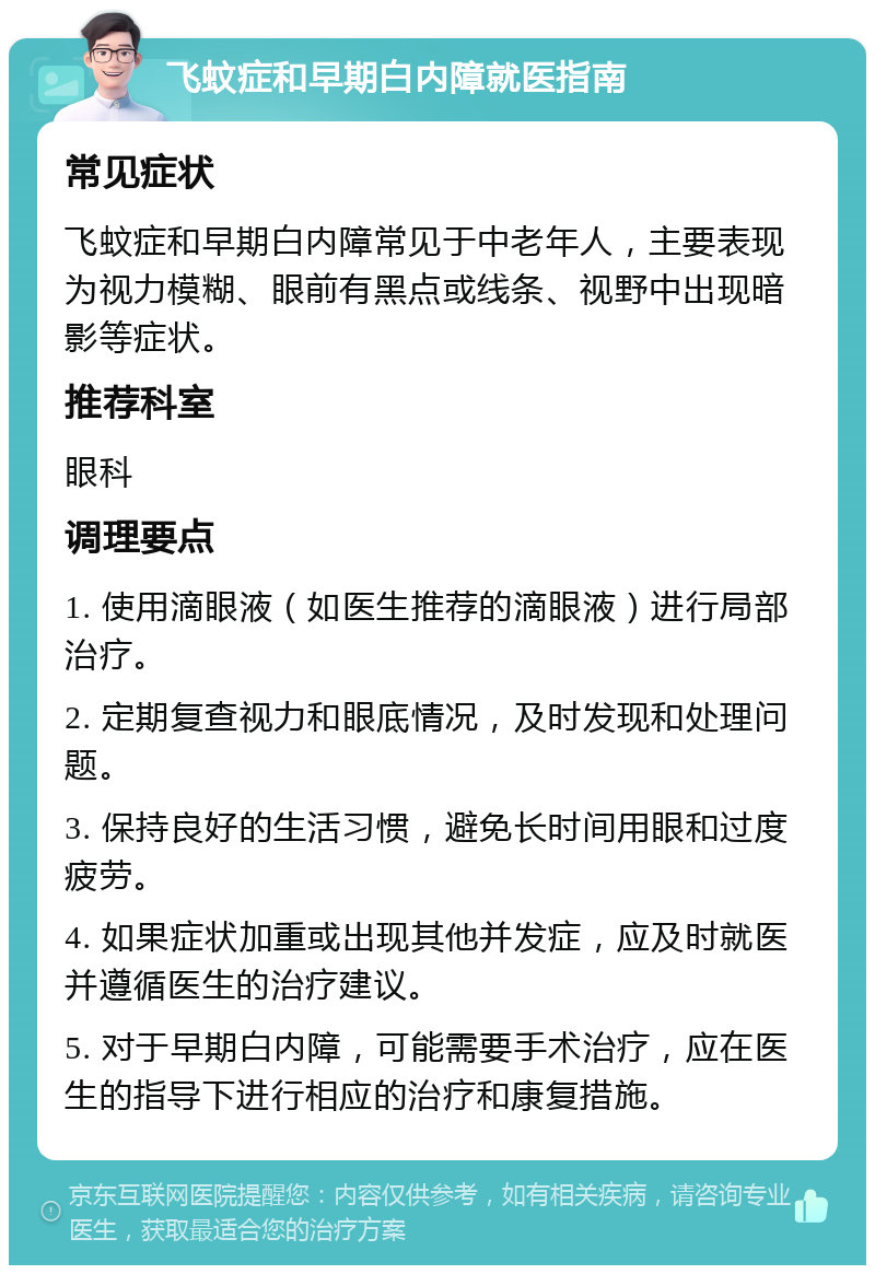 飞蚊症和早期白内障就医指南 常见症状 飞蚊症和早期白内障常见于中老年人，主要表现为视力模糊、眼前有黑点或线条、视野中出现暗影等症状。 推荐科室 眼科 调理要点 1. 使用滴眼液（如医生推荐的滴眼液）进行局部治疗。 2. 定期复查视力和眼底情况，及时发现和处理问题。 3. 保持良好的生活习惯，避免长时间用眼和过度疲劳。 4. 如果症状加重或出现其他并发症，应及时就医并遵循医生的治疗建议。 5. 对于早期白内障，可能需要手术治疗，应在医生的指导下进行相应的治疗和康复措施。