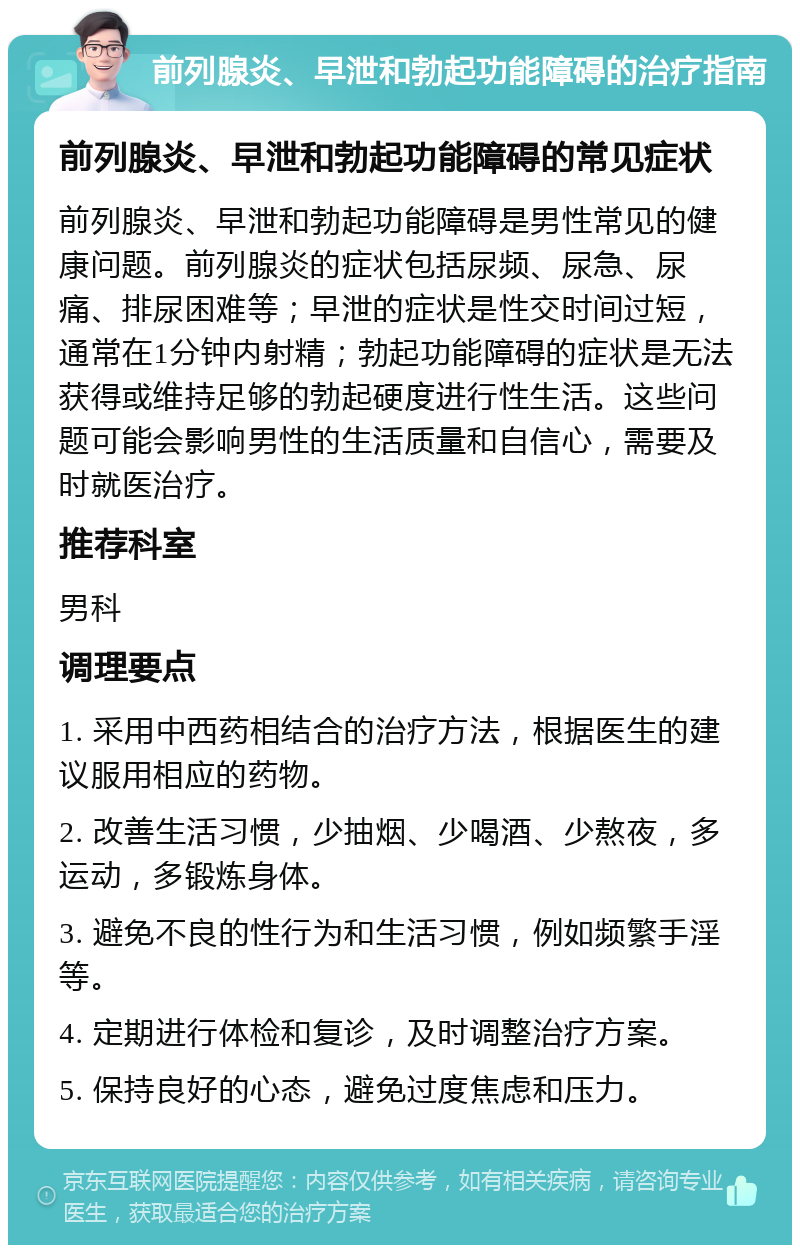 前列腺炎、早泄和勃起功能障碍的治疗指南 前列腺炎、早泄和勃起功能障碍的常见症状 前列腺炎、早泄和勃起功能障碍是男性常见的健康问题。前列腺炎的症状包括尿频、尿急、尿痛、排尿困难等；早泄的症状是性交时间过短，通常在1分钟内射精；勃起功能障碍的症状是无法获得或维持足够的勃起硬度进行性生活。这些问题可能会影响男性的生活质量和自信心，需要及时就医治疗。 推荐科室 男科 调理要点 1. 采用中西药相结合的治疗方法，根据医生的建议服用相应的药物。 2. 改善生活习惯，少抽烟、少喝酒、少熬夜，多运动，多锻炼身体。 3. 避免不良的性行为和生活习惯，例如频繁手淫等。 4. 定期进行体检和复诊，及时调整治疗方案。 5. 保持良好的心态，避免过度焦虑和压力。