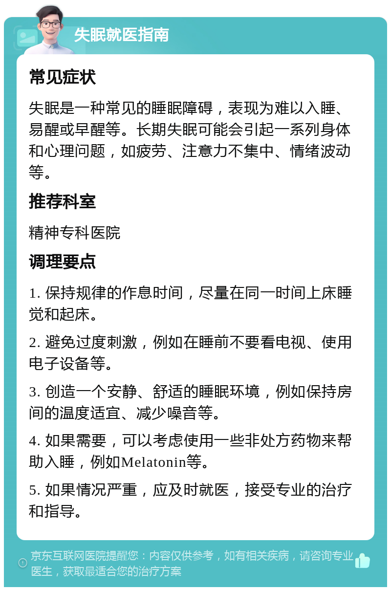 失眠就医指南 常见症状 失眠是一种常见的睡眠障碍，表现为难以入睡、易醒或早醒等。长期失眠可能会引起一系列身体和心理问题，如疲劳、注意力不集中、情绪波动等。 推荐科室 精神专科医院 调理要点 1. 保持规律的作息时间，尽量在同一时间上床睡觉和起床。 2. 避免过度刺激，例如在睡前不要看电视、使用电子设备等。 3. 创造一个安静、舒适的睡眠环境，例如保持房间的温度适宜、减少噪音等。 4. 如果需要，可以考虑使用一些非处方药物来帮助入睡，例如Melatonin等。 5. 如果情况严重，应及时就医，接受专业的治疗和指导。