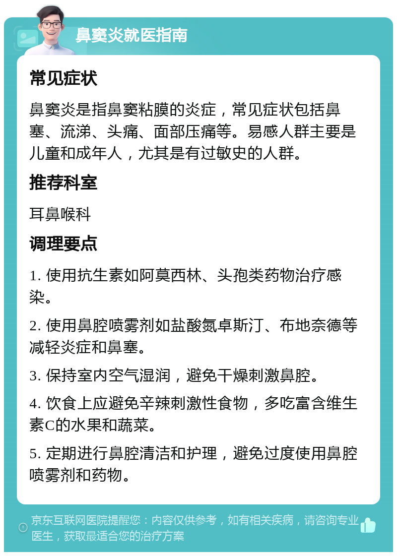 鼻窦炎就医指南 常见症状 鼻窦炎是指鼻窦粘膜的炎症，常见症状包括鼻塞、流涕、头痛、面部压痛等。易感人群主要是儿童和成年人，尤其是有过敏史的人群。 推荐科室 耳鼻喉科 调理要点 1. 使用抗生素如阿莫西林、头孢类药物治疗感染。 2. 使用鼻腔喷雾剂如盐酸氮卓斯汀、布地奈德等减轻炎症和鼻塞。 3. 保持室内空气湿润，避免干燥刺激鼻腔。 4. 饮食上应避免辛辣刺激性食物，多吃富含维生素C的水果和蔬菜。 5. 定期进行鼻腔清洁和护理，避免过度使用鼻腔喷雾剂和药物。