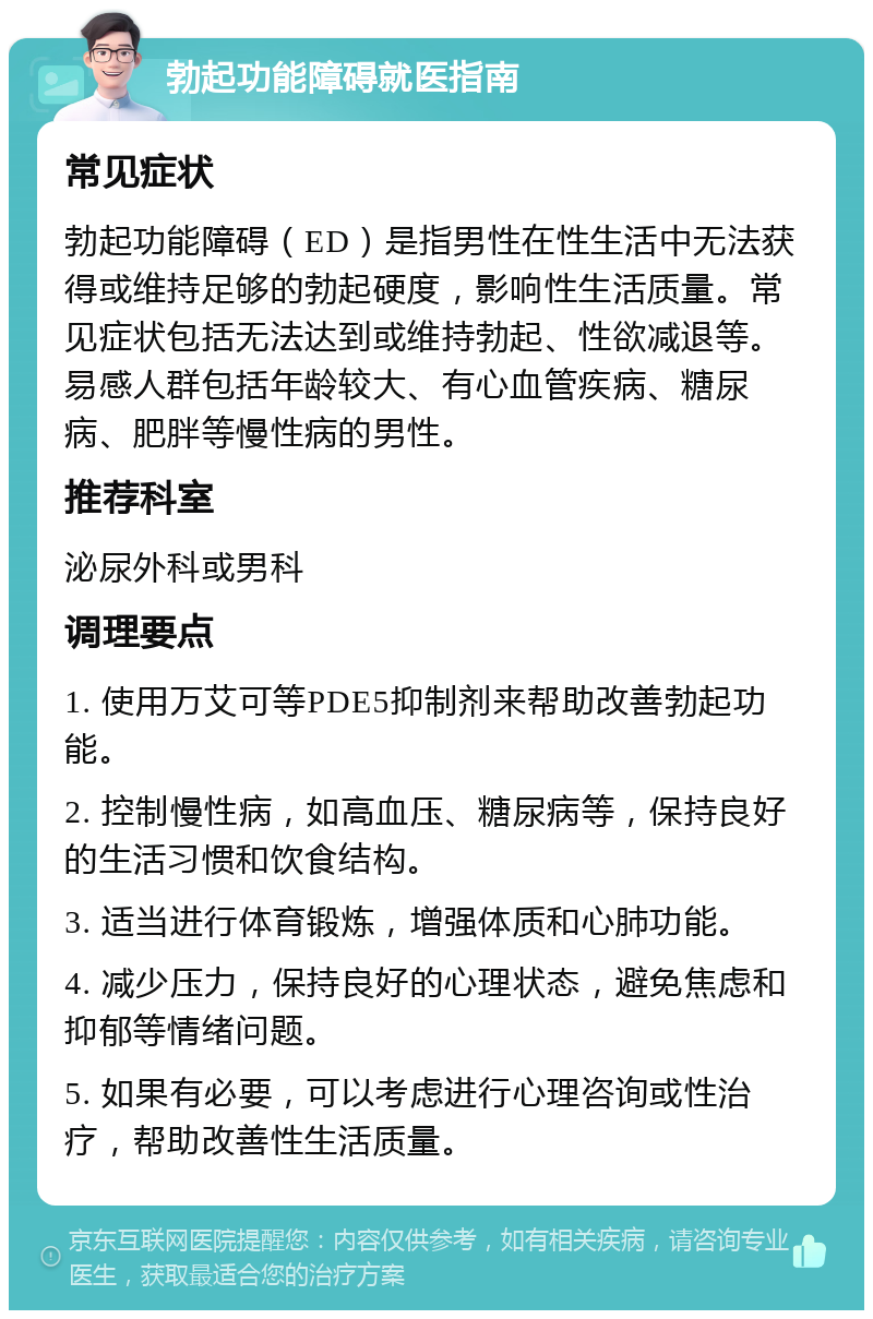 勃起功能障碍就医指南 常见症状 勃起功能障碍（ED）是指男性在性生活中无法获得或维持足够的勃起硬度，影响性生活质量。常见症状包括无法达到或维持勃起、性欲减退等。易感人群包括年龄较大、有心血管疾病、糖尿病、肥胖等慢性病的男性。 推荐科室 泌尿外科或男科 调理要点 1. 使用万艾可等PDE5抑制剂来帮助改善勃起功能。 2. 控制慢性病，如高血压、糖尿病等，保持良好的生活习惯和饮食结构。 3. 适当进行体育锻炼，增强体质和心肺功能。 4. 减少压力，保持良好的心理状态，避免焦虑和抑郁等情绪问题。 5. 如果有必要，可以考虑进行心理咨询或性治疗，帮助改善性生活质量。