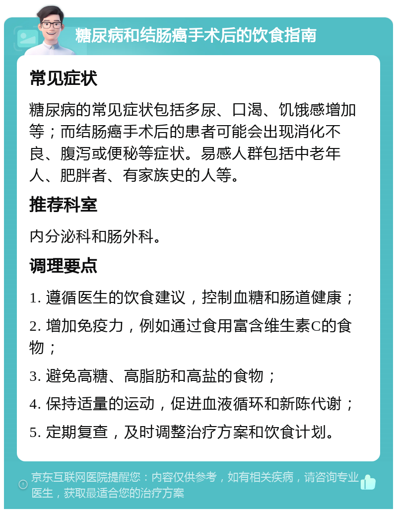 糖尿病和结肠癌手术后的饮食指南 常见症状 糖尿病的常见症状包括多尿、口渴、饥饿感增加等；而结肠癌手术后的患者可能会出现消化不良、腹泻或便秘等症状。易感人群包括中老年人、肥胖者、有家族史的人等。 推荐科室 内分泌科和肠外科。 调理要点 1. 遵循医生的饮食建议，控制血糖和肠道健康； 2. 增加免疫力，例如通过食用富含维生素C的食物； 3. 避免高糖、高脂肪和高盐的食物； 4. 保持适量的运动，促进血液循环和新陈代谢； 5. 定期复查，及时调整治疗方案和饮食计划。