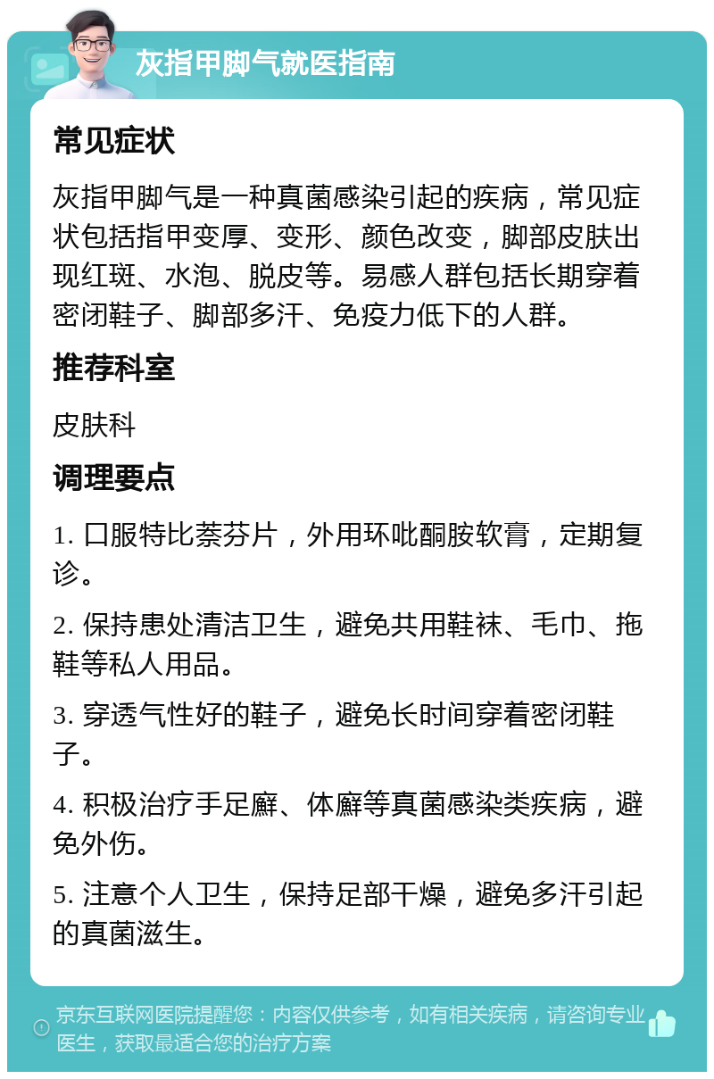 灰指甲脚气就医指南 常见症状 灰指甲脚气是一种真菌感染引起的疾病，常见症状包括指甲变厚、变形、颜色改变，脚部皮肤出现红斑、水泡、脱皮等。易感人群包括长期穿着密闭鞋子、脚部多汗、免疫力低下的人群。 推荐科室 皮肤科 调理要点 1. 口服特比萘芬片，外用环吡酮胺软膏，定期复诊。 2. 保持患处清洁卫生，避免共用鞋袜、毛巾、拖鞋等私人用品。 3. 穿透气性好的鞋子，避免长时间穿着密闭鞋子。 4. 积极治疗手足廯、体廯等真菌感染类疾病，避免外伤。 5. 注意个人卫生，保持足部干燥，避免多汗引起的真菌滋生。