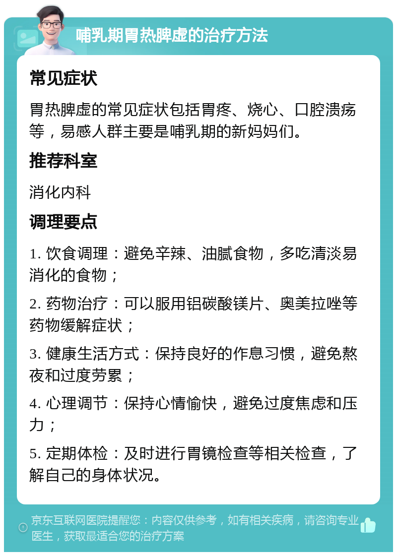 哺乳期胃热脾虚的治疗方法 常见症状 胃热脾虚的常见症状包括胃疼、烧心、口腔溃疡等，易感人群主要是哺乳期的新妈妈们。 推荐科室 消化内科 调理要点 1. 饮食调理：避免辛辣、油腻食物，多吃清淡易消化的食物； 2. 药物治疗：可以服用铝碳酸镁片、奥美拉唑等药物缓解症状； 3. 健康生活方式：保持良好的作息习惯，避免熬夜和过度劳累； 4. 心理调节：保持心情愉快，避免过度焦虑和压力； 5. 定期体检：及时进行胃镜检查等相关检查，了解自己的身体状况。