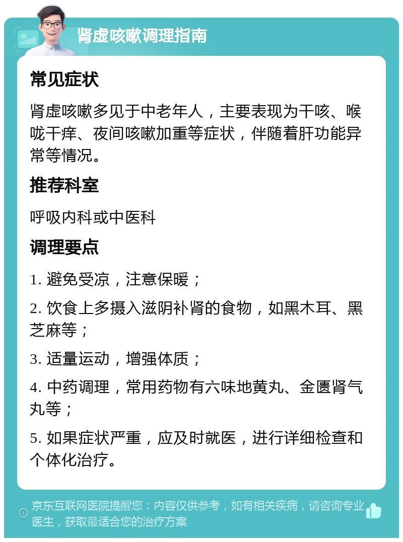 肾虚咳嗽调理指南 常见症状 肾虚咳嗽多见于中老年人，主要表现为干咳、喉咙干痒、夜间咳嗽加重等症状，伴随着肝功能异常等情况。 推荐科室 呼吸内科或中医科 调理要点 1. 避免受凉，注意保暖； 2. 饮食上多摄入滋阴补肾的食物，如黑木耳、黑芝麻等； 3. 适量运动，增强体质； 4. 中药调理，常用药物有六味地黄丸、金匮肾气丸等； 5. 如果症状严重，应及时就医，进行详细检查和个体化治疗。