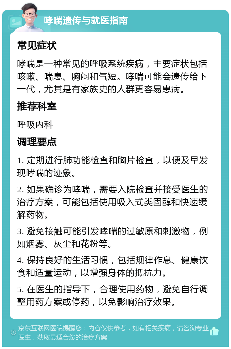 哮喘遗传与就医指南 常见症状 哮喘是一种常见的呼吸系统疾病，主要症状包括咳嗽、喘息、胸闷和气短。哮喘可能会遗传给下一代，尤其是有家族史的人群更容易患病。 推荐科室 呼吸内科 调理要点 1. 定期进行肺功能检查和胸片检查，以便及早发现哮喘的迹象。 2. 如果确诊为哮喘，需要入院检查并接受医生的治疗方案，可能包括使用吸入式类固醇和快速缓解药物。 3. 避免接触可能引发哮喘的过敏原和刺激物，例如烟雾、灰尘和花粉等。 4. 保持良好的生活习惯，包括规律作息、健康饮食和适量运动，以增强身体的抵抗力。 5. 在医生的指导下，合理使用药物，避免自行调整用药方案或停药，以免影响治疗效果。