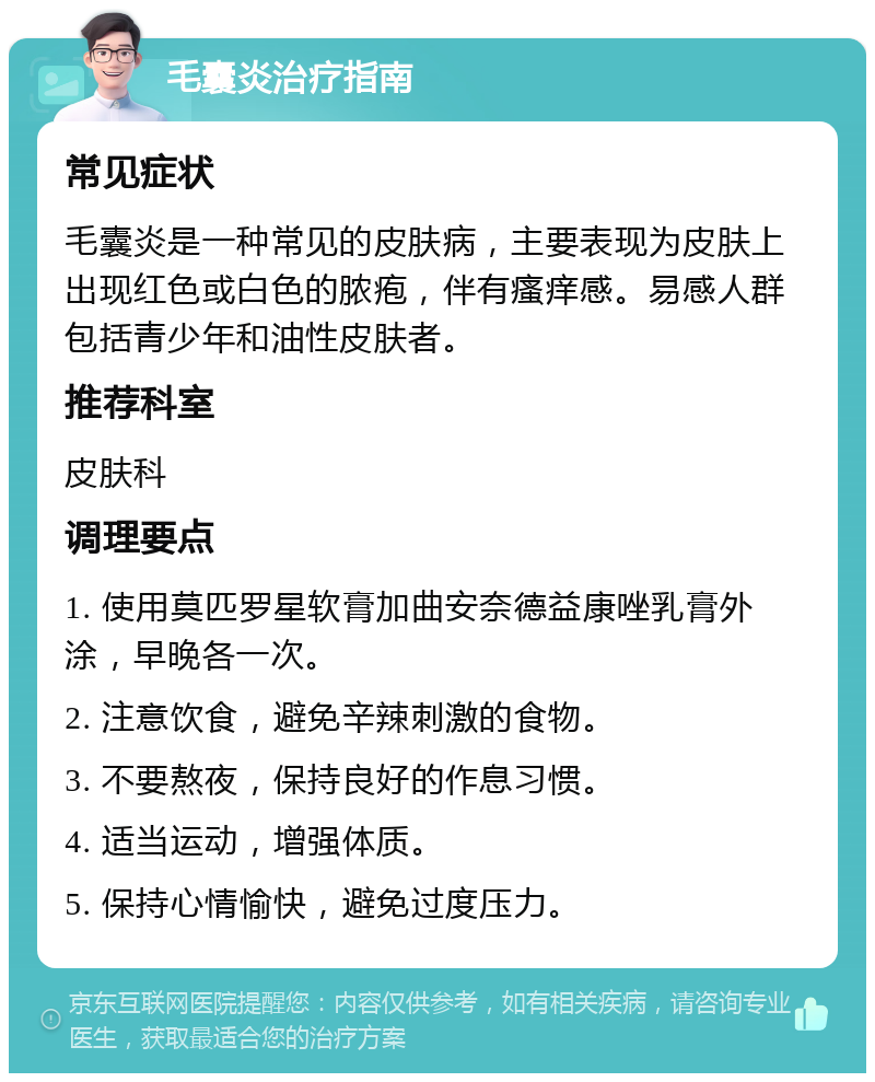 毛囊炎治疗指南 常见症状 毛囊炎是一种常见的皮肤病，主要表现为皮肤上出现红色或白色的脓疱，伴有瘙痒感。易感人群包括青少年和油性皮肤者。 推荐科室 皮肤科 调理要点 1. 使用莫匹罗星软膏加曲安奈德益康唑乳膏外涂，早晚各一次。 2. 注意饮食，避免辛辣刺激的食物。 3. 不要熬夜，保持良好的作息习惯。 4. 适当运动，增强体质。 5. 保持心情愉快，避免过度压力。