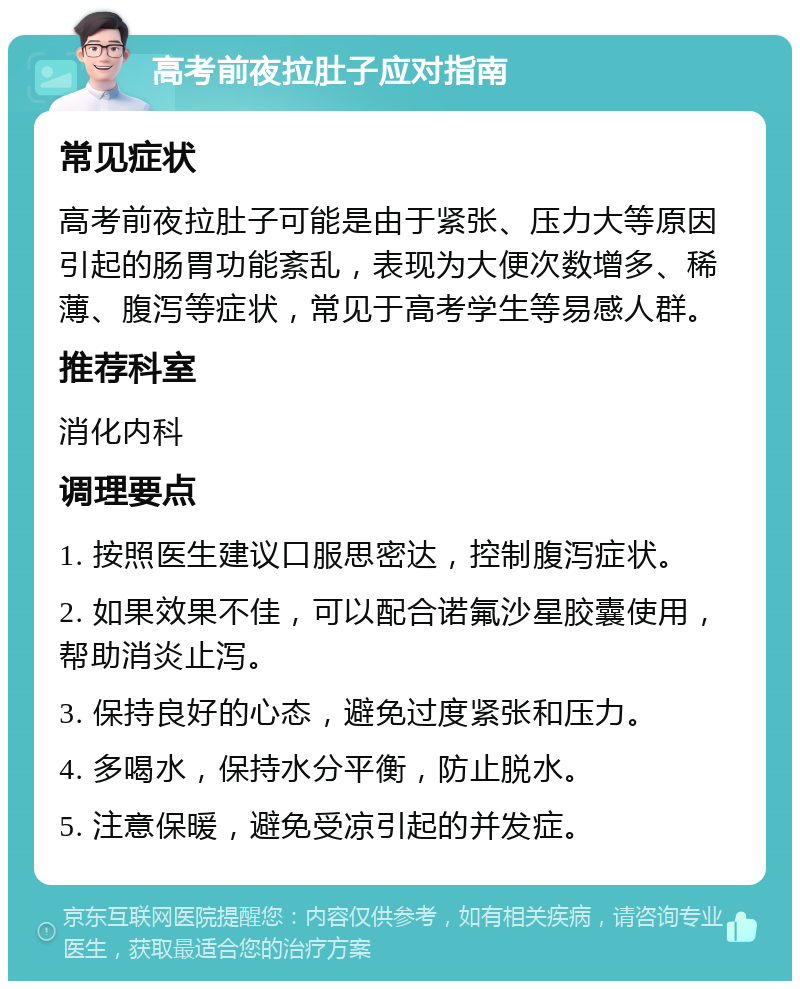 高考前夜拉肚子应对指南 常见症状 高考前夜拉肚子可能是由于紧张、压力大等原因引起的肠胃功能紊乱，表现为大便次数增多、稀薄、腹泻等症状，常见于高考学生等易感人群。 推荐科室 消化内科 调理要点 1. 按照医生建议口服思密达，控制腹泻症状。 2. 如果效果不佳，可以配合诺氟沙星胶囊使用，帮助消炎止泻。 3. 保持良好的心态，避免过度紧张和压力。 4. 多喝水，保持水分平衡，防止脱水。 5. 注意保暖，避免受凉引起的并发症。