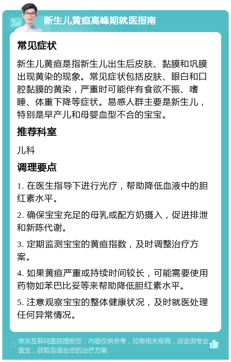 新生儿黄疸高峰期就医指南 常见症状 新生儿黄疸是指新生儿出生后皮肤、黏膜和巩膜出现黄染的现象。常见症状包括皮肤、眼白和口腔黏膜的黄染，严重时可能伴有食欲不振、嗜睡、体重下降等症状。易感人群主要是新生儿，特别是早产儿和母婴血型不合的宝宝。 推荐科室 儿科 调理要点 1. 在医生指导下进行光疗，帮助降低血液中的胆红素水平。 2. 确保宝宝充足的母乳或配方奶摄入，促进排泄和新陈代谢。 3. 定期监测宝宝的黄疸指数，及时调整治疗方案。 4. 如果黄疸严重或持续时间较长，可能需要使用药物如苯巴比妥等来帮助降低胆红素水平。 5. 注意观察宝宝的整体健康状况，及时就医处理任何异常情况。