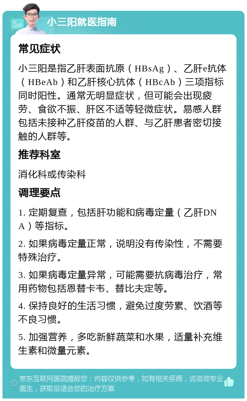 小三阳就医指南 常见症状 小三阳是指乙肝表面抗原（HBsAg）、乙肝e抗体（HBeAb）和乙肝核心抗体（HBcAb）三项指标同时阳性。通常无明显症状，但可能会出现疲劳、食欲不振、肝区不适等轻微症状。易感人群包括未接种乙肝疫苗的人群、与乙肝患者密切接触的人群等。 推荐科室 消化科或传染科 调理要点 1. 定期复查，包括肝功能和病毒定量（乙肝DNA）等指标。 2. 如果病毒定量正常，说明没有传染性，不需要特殊治疗。 3. 如果病毒定量异常，可能需要抗病毒治疗，常用药物包括恩替卡韦、替比夫定等。 4. 保持良好的生活习惯，避免过度劳累、饮酒等不良习惯。 5. 加强营养，多吃新鲜蔬菜和水果，适量补充维生素和微量元素。