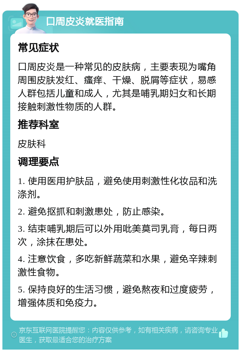 口周皮炎就医指南 常见症状 口周皮炎是一种常见的皮肤病，主要表现为嘴角周围皮肤发红、瘙痒、干燥、脱屑等症状，易感人群包括儿童和成人，尤其是哺乳期妇女和长期接触刺激性物质的人群。 推荐科室 皮肤科 调理要点 1. 使用医用护肤品，避免使用刺激性化妆品和洗涤剂。 2. 避免抠抓和刺激患处，防止感染。 3. 结束哺乳期后可以外用吡美莫司乳膏，每日两次，涂抹在患处。 4. 注意饮食，多吃新鲜蔬菜和水果，避免辛辣刺激性食物。 5. 保持良好的生活习惯，避免熬夜和过度疲劳，增强体质和免疫力。