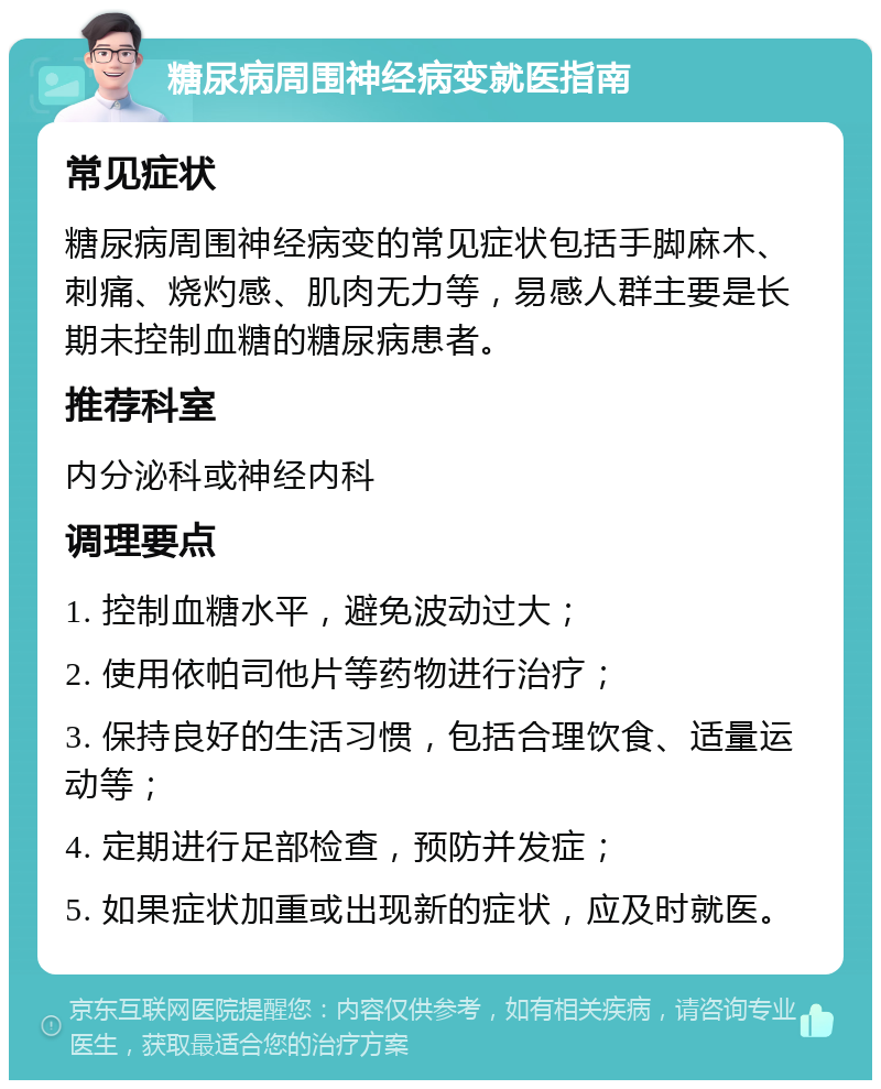 糖尿病周围神经病变就医指南 常见症状 糖尿病周围神经病变的常见症状包括手脚麻木、刺痛、烧灼感、肌肉无力等，易感人群主要是长期未控制血糖的糖尿病患者。 推荐科室 内分泌科或神经内科 调理要点 1. 控制血糖水平，避免波动过大； 2. 使用依帕司他片等药物进行治疗； 3. 保持良好的生活习惯，包括合理饮食、适量运动等； 4. 定期进行足部检查，预防并发症； 5. 如果症状加重或出现新的症状，应及时就医。