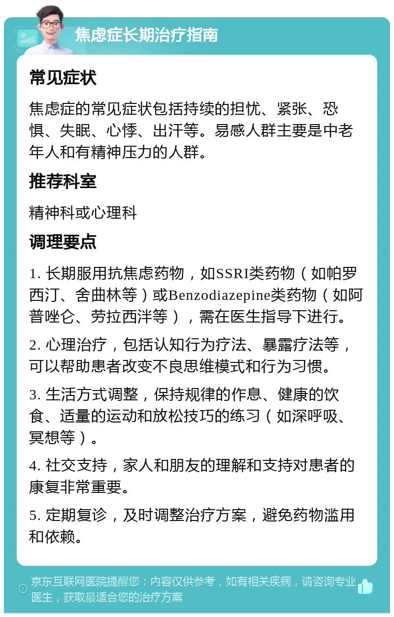 焦虑症长期治疗指南 常见症状 焦虑症的常见症状包括持续的担忧、紧张、恐惧、失眠、心悸、出汗等。易感人群主要是中老年人和有精神压力的人群。 推荐科室 精神科或心理科 调理要点 1. 长期服用抗焦虑药物，如SSRI类药物（如帕罗西汀、舍曲林等）或Benzodiazepine类药物（如阿普唑仑、劳拉西泮等），需在医生指导下进行。 2. 心理治疗，包括认知行为疗法、暴露疗法等，可以帮助患者改变不良思维模式和行为习惯。 3. 生活方式调整，保持规律的作息、健康的饮食、适量的运动和放松技巧的练习（如深呼吸、冥想等）。 4. 社交支持，家人和朋友的理解和支持对患者的康复非常重要。 5. 定期复诊，及时调整治疗方案，避免药物滥用和依赖。