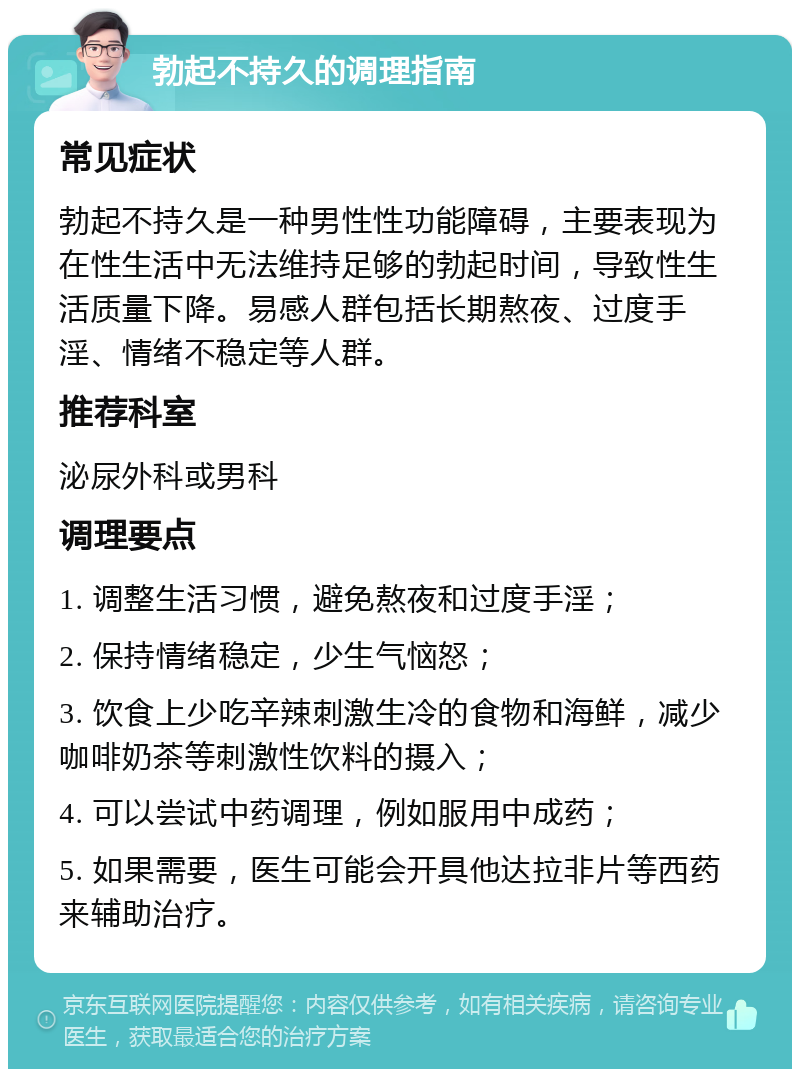 勃起不持久的调理指南 常见症状 勃起不持久是一种男性性功能障碍，主要表现为在性生活中无法维持足够的勃起时间，导致性生活质量下降。易感人群包括长期熬夜、过度手淫、情绪不稳定等人群。 推荐科室 泌尿外科或男科 调理要点 1. 调整生活习惯，避免熬夜和过度手淫； 2. 保持情绪稳定，少生气恼怒； 3. 饮食上少吃辛辣刺激生冷的食物和海鲜，减少咖啡奶茶等刺激性饮料的摄入； 4. 可以尝试中药调理，例如服用中成药； 5. 如果需要，医生可能会开具他达拉非片等西药来辅助治疗。