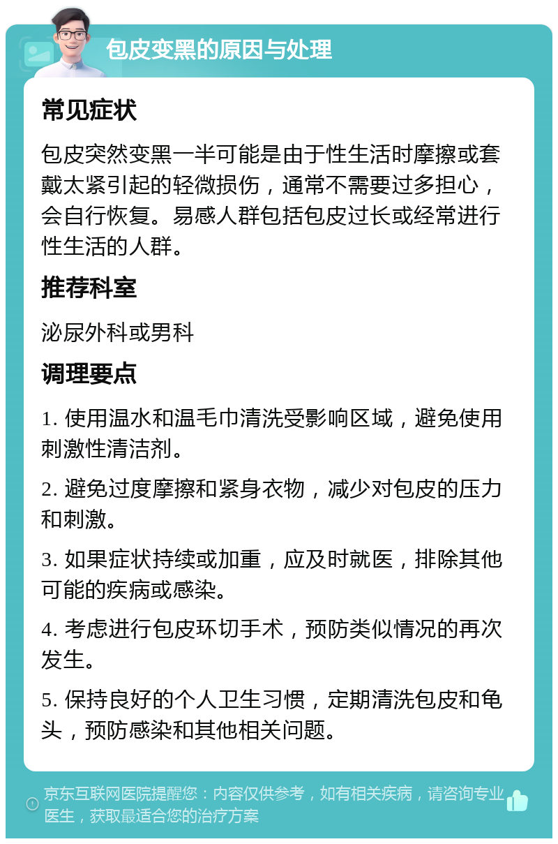 包皮变黑的原因与处理 常见症状 包皮突然变黑一半可能是由于性生活时摩擦或套戴太紧引起的轻微损伤，通常不需要过多担心，会自行恢复。易感人群包括包皮过长或经常进行性生活的人群。 推荐科室 泌尿外科或男科 调理要点 1. 使用温水和温毛巾清洗受影响区域，避免使用刺激性清洁剂。 2. 避免过度摩擦和紧身衣物，减少对包皮的压力和刺激。 3. 如果症状持续或加重，应及时就医，排除其他可能的疾病或感染。 4. 考虑进行包皮环切手术，预防类似情况的再次发生。 5. 保持良好的个人卫生习惯，定期清洗包皮和龟头，预防感染和其他相关问题。