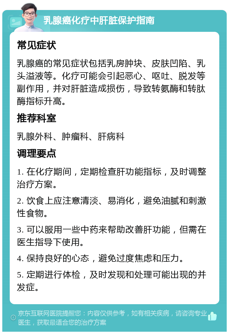 乳腺癌化疗中肝脏保护指南 常见症状 乳腺癌的常见症状包括乳房肿块、皮肤凹陷、乳头溢液等。化疗可能会引起恶心、呕吐、脱发等副作用，并对肝脏造成损伤，导致转氨酶和转肽酶指标升高。 推荐科室 乳腺外科、肿瘤科、肝病科 调理要点 1. 在化疗期间，定期检查肝功能指标，及时调整治疗方案。 2. 饮食上应注意清淡、易消化，避免油腻和刺激性食物。 3. 可以服用一些中药来帮助改善肝功能，但需在医生指导下使用。 4. 保持良好的心态，避免过度焦虑和压力。 5. 定期进行体检，及时发现和处理可能出现的并发症。