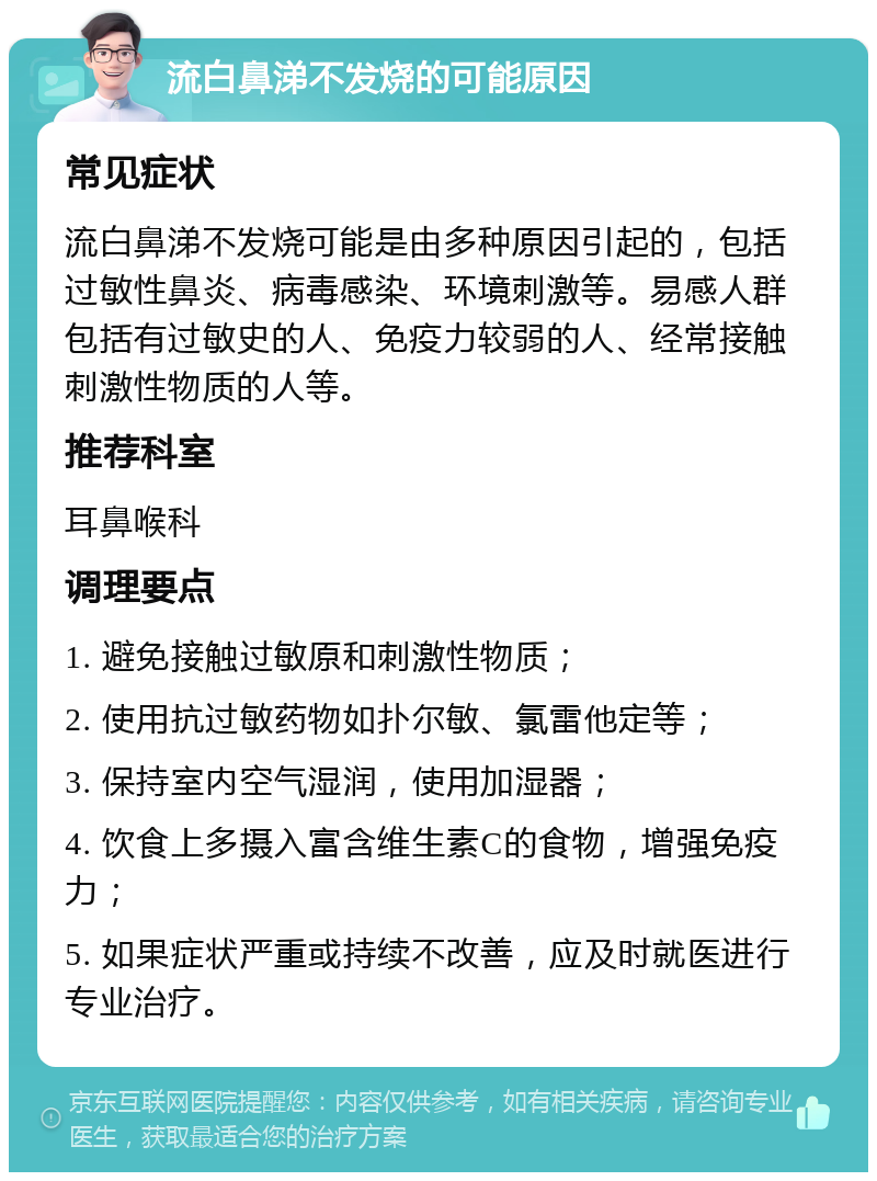 流白鼻涕不发烧的可能原因 常见症状 流白鼻涕不发烧可能是由多种原因引起的，包括过敏性鼻炎、病毒感染、环境刺激等。易感人群包括有过敏史的人、免疫力较弱的人、经常接触刺激性物质的人等。 推荐科室 耳鼻喉科 调理要点 1. 避免接触过敏原和刺激性物质； 2. 使用抗过敏药物如扑尔敏、氯雷他定等； 3. 保持室内空气湿润，使用加湿器； 4. 饮食上多摄入富含维生素C的食物，增强免疫力； 5. 如果症状严重或持续不改善，应及时就医进行专业治疗。