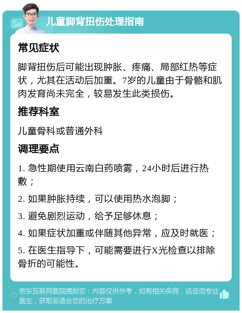 儿童脚背扭伤处理指南 常见症状 脚背扭伤后可能出现肿胀、疼痛、局部红热等症状，尤其在活动后加重。7岁的儿童由于骨骼和肌肉发育尚未完全，较易发生此类损伤。 推荐科室 儿童骨科或普通外科 调理要点 1. 急性期使用云南白药喷雾，24小时后进行热敷； 2. 如果肿胀持续，可以使用热水泡脚； 3. 避免剧烈运动，给予足够休息； 4. 如果症状加重或伴随其他异常，应及时就医； 5. 在医生指导下，可能需要进行X光检查以排除骨折的可能性。