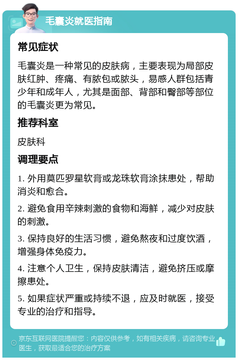 毛囊炎就医指南 常见症状 毛囊炎是一种常见的皮肤病，主要表现为局部皮肤红肿、疼痛、有脓包或脓头，易感人群包括青少年和成年人，尤其是面部、背部和臀部等部位的毛囊炎更为常见。 推荐科室 皮肤科 调理要点 1. 外用莫匹罗星软膏或龙珠软膏涂抹患处，帮助消炎和愈合。 2. 避免食用辛辣刺激的食物和海鲜，减少对皮肤的刺激。 3. 保持良好的生活习惯，避免熬夜和过度饮酒，增强身体免疫力。 4. 注意个人卫生，保持皮肤清洁，避免挤压或摩擦患处。 5. 如果症状严重或持续不退，应及时就医，接受专业的治疗和指导。